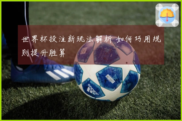 世界杯投注新玩法解析 如何巧用规则提升胜算